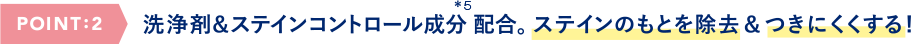 POINT:2 洗浄剤&ステインコントロール成分配合。ステインのもとを除去&つきにくくする!