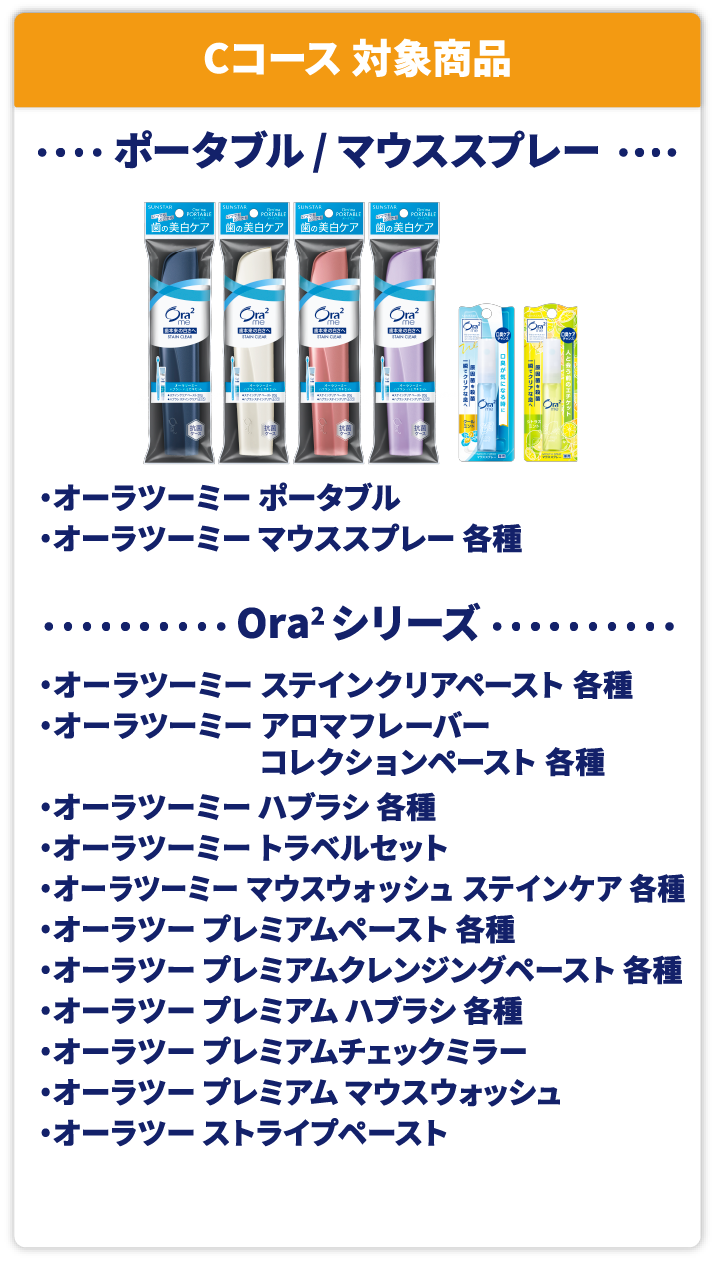 Cコース 対象商品 ポータブル / マウススプレー オーラツーミー ポータブル オーラツーミー マウススプレー 各種 Ora2 シリーズ オーラツーミー ステインクリアペースト 各種 オーラツーミー アロマフレーバー コレクションペースト 各種 オーラツーミー ハブラシ 各種 オーラツーミー トラベルセット オーラツーミー マウスウォッシュ ステインケア 各種 オーラツー プレミアムペースト 各種 オーラツー プレミアムクレンジングペースト 各種 オーラツー プレミアム ハブラシ 各種 オーラツー プレミアムチェックミラー オーラツー プレミアム マウスウォッシュ  オーラツー ストライプペースト