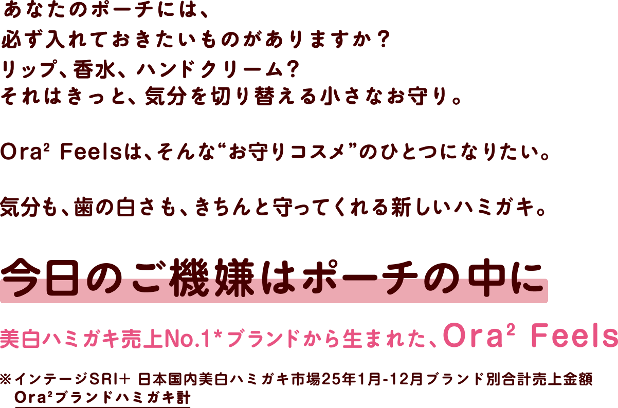 あなたのポーチには、必ず入れておきたいものがありますか？リップ、香水、ハンドクリーム？それはきっと、気分を切り替える小さなお守り。Ora2 Feelsは、そんな“お守りコスメ”のひとつになりたい。気分も、歯の白さも、きちんと守ってくれる新しいハミガキ。今日のご機嫌はポーチの中に 美白ハミガキ売上No.1*ブランドから生まれた、Ora2 Feels ※インテージSRI+日本国内美白ハミガキ市場25年1月-12月ブランド別合計売上金額Ora2ブランドハミガキ計
