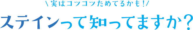 ステインって知ってますか？〈実はコツコツためてるかも！〉