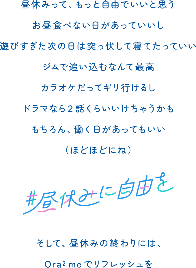 昼休みって、もっと自由でいいと思う　お昼食べない日があっていいし　遊びすぎた次の日は突っ伏して寝てたっていい　ジムで追い込むなんて最高　カラオケだってギリ行けるし　ドラマなら2話くらいいけちゃうかも　もちろん、働く日があってもいい　（ほどほどにね）　#昼休みに自由を　そして、昼休みの終わりには、Ora2 meでリフレッシュを