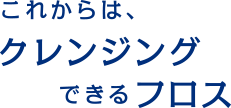これからは、クレンジングできるフロス